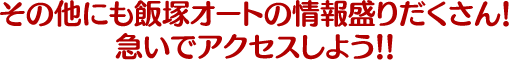 その他にも飯塚オートの情報盛りだくさん！急いでアクセスしよう！！