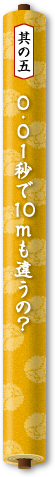 其の五　0.01秒で10mも違うの？