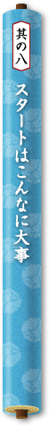 其の八　スタートはこんなに大事