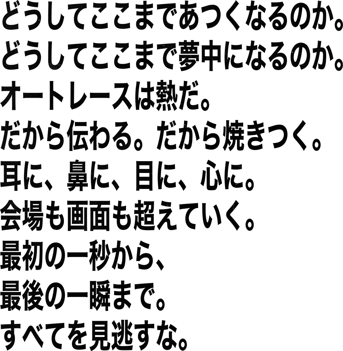 どうしてここまであつくなるのか。どうしてここまで夢中になるのか。オートレースは熱だ。だから伝わる。だから焼きつく。耳に、鼻に、目に、心に。会場も画面も超えていく。最初の一秒から、最後の一瞬まで。すべてを見逃すな。AUTORACE