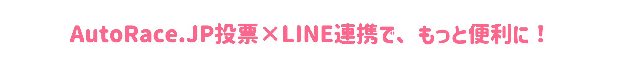 AutoRace.JP投票とLINE連携すると、AutoRace.JP投票会員限定のキャンペーン情報などをLINEで受け取れるようになります。